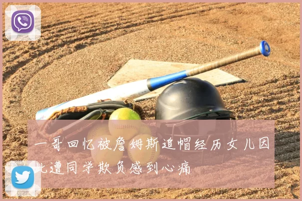 一哥回忆被詹姆斯追帽经历女儿因此遭同学欺负感到心痛