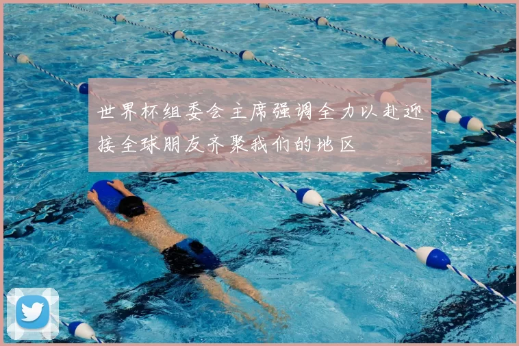 世界杯组委会主席强调全力以赴迎接全球朋友齐聚我们的地区