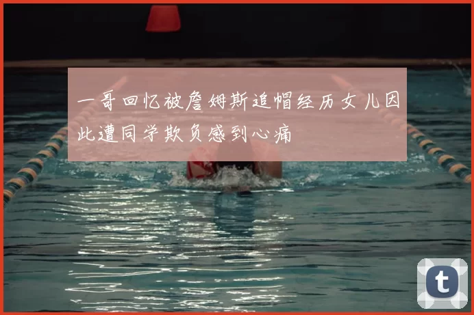 一哥回忆被詹姆斯追帽经历女儿因此遭同学欺负感到心痛