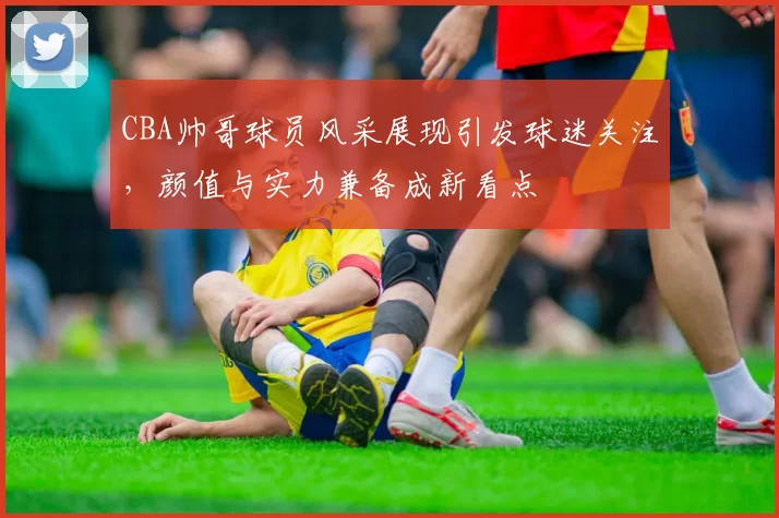 CBA帅哥球员风采展现引发球迷关注，颜值与实力兼备成新看点