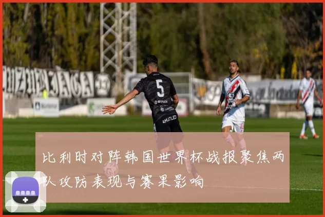 比利时对阵韩国世界杯战报聚焦两队攻防表现与赛果影响