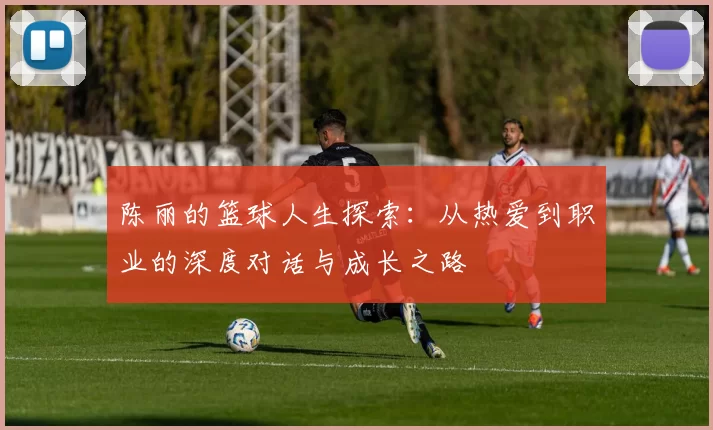 陈丽的篮球人生探索：从热爱到职业的深度对话与成长之路