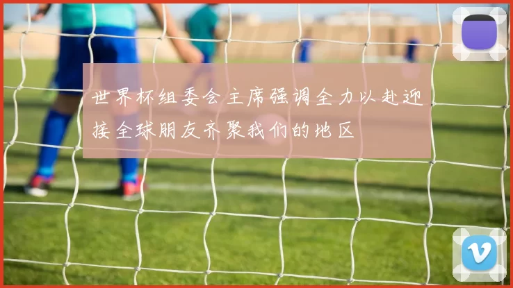 世界杯组委会主席强调全力以赴迎接全球朋友齐聚我们的地区