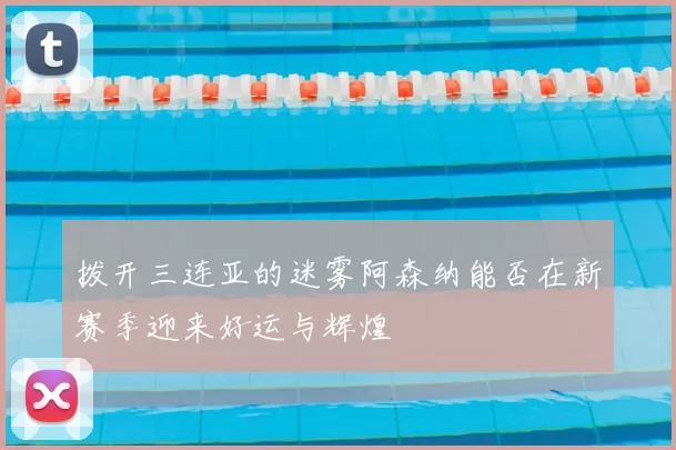 拨开三连亚的迷雾阿森纳能否在新赛季迎来好运与辉煌
