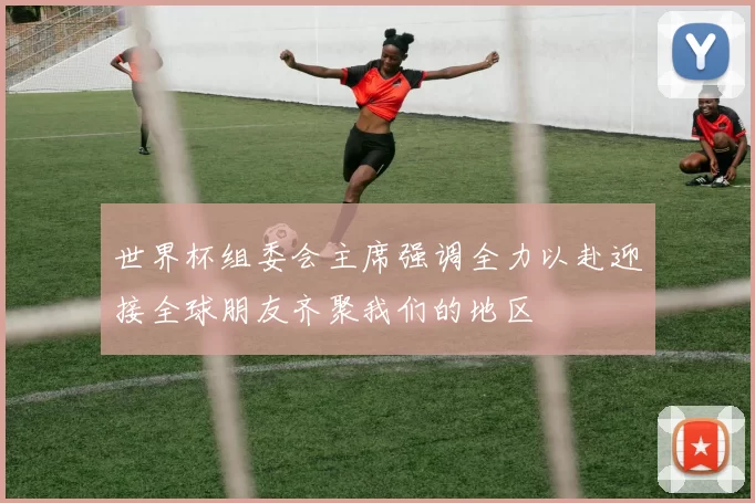 世界杯组委会主席强调全力以赴迎接全球朋友齐聚我们的地区