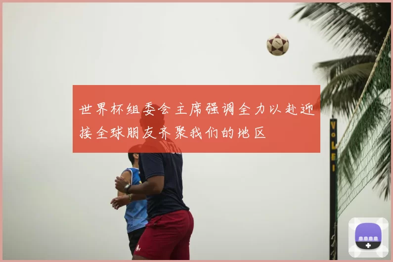 世界杯组委会主席强调全力以赴迎接全球朋友齐聚我们的地区