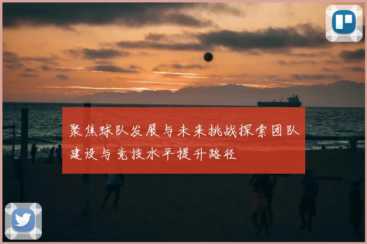 聚焦球队发展与未来挑战探索团队建设与竞技水平提升路径