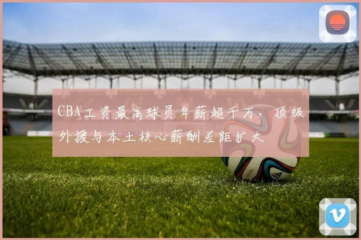 CBA工资最高球员年薪超千万，顶级外援与本土核心薪酬差距扩大