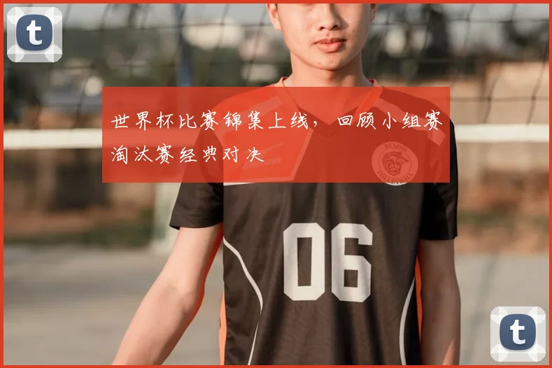 世界杯比赛锦集上线，回顾小组赛淘汰赛经典对决